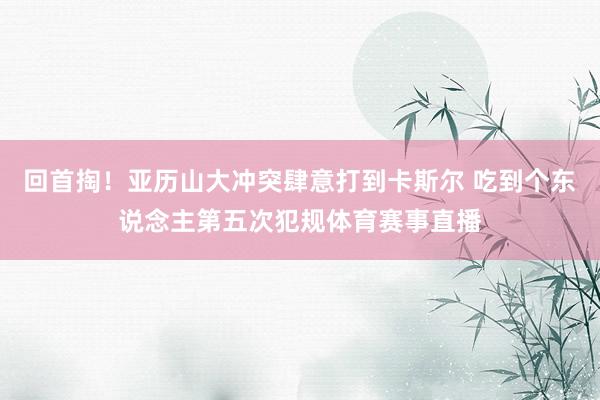 回首掏！亚历山大冲突肆意打到卡斯尔 吃到个东说念主第五次犯规体育赛事直播