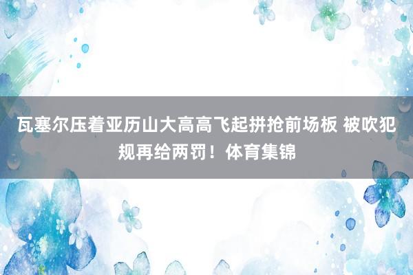 瓦塞尔压着亚历山大高高飞起拼抢前场板 被吹犯规再给两罚！体育集锦