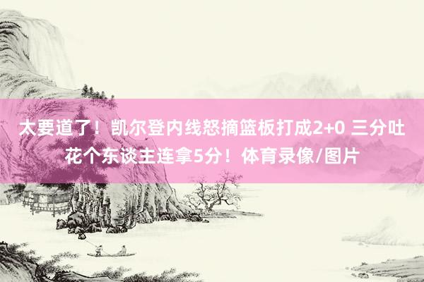 太要道了！凯尔登内线怒摘篮板打成2+0 三分吐花个东谈主连拿5分！体育录像/图片