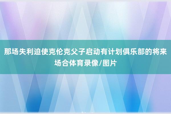 那场失利迫使克伦克父子启动有计划俱乐部的将来场合体育录像/图片
