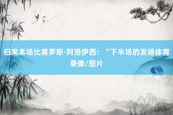 归来本场比赛罗斯·阿洛伊西：“下半场的发扬体育录像/图片