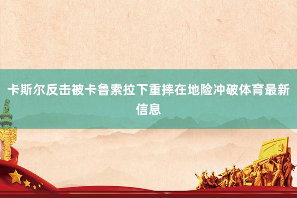 卡斯尔反击被卡鲁索拉下重摔在地险冲破体育最新信息