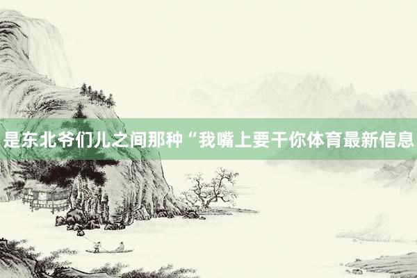 是东北爷们儿之间那种“我嘴上要干你体育最新信息
