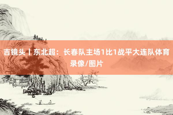吉镜头丨东北超：长春队主场1比1战平大连队体育录像/图片