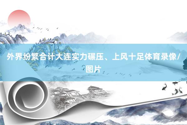 外界纷繁合计大连实力碾压、上风十足体育录像/图片