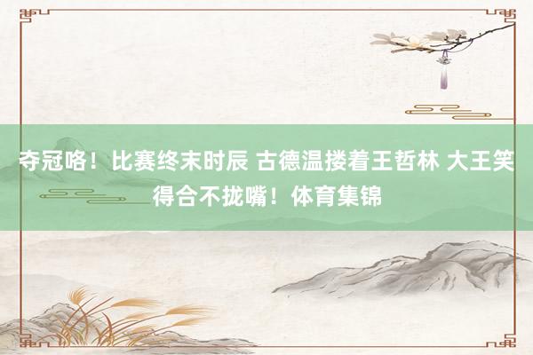 夺冠咯！比赛终末时辰 古德温搂着王哲林 大王笑得合不拢嘴！体育集锦