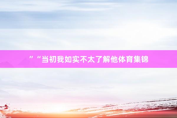 ”“当初我如实不太了解他体育集锦