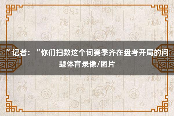 ”记者：“你们扫数这个词赛季齐在盘考开局的问题体育录像/图片