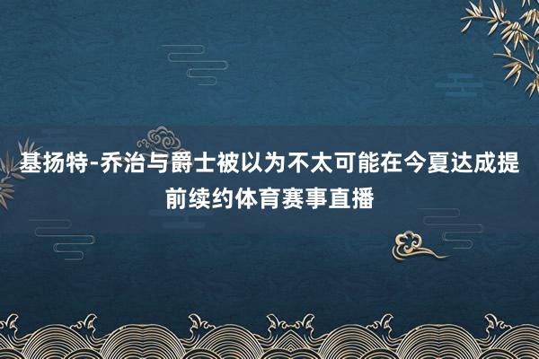 基扬特-乔治与爵士被以为不太可能在今夏达成提前续约体育赛事直播