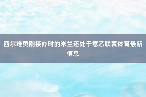 西尔维奥刚接办时的米兰还处于意乙联赛体育最新信息