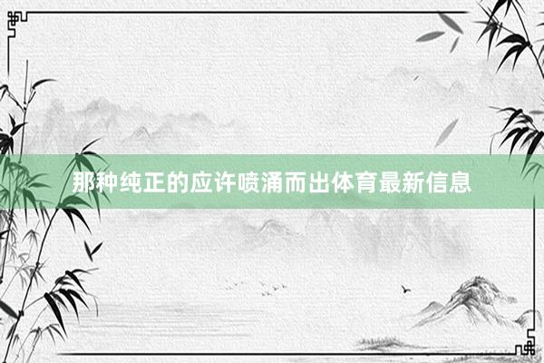 那种纯正的应许喷涌而出体育最新信息
