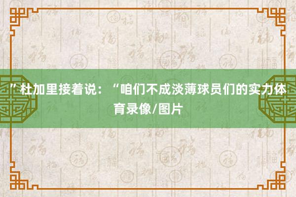 ”杜加里接着说:“咱们不成淡薄球员们的实力体育录像/图片