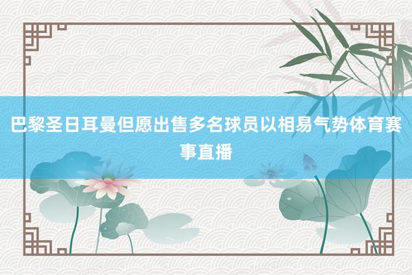 巴黎圣日耳曼但愿出售多名球员以相易气势体育赛事直播
