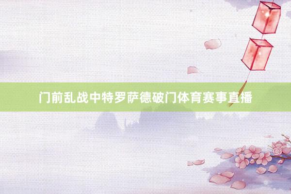 门前乱战中特罗萨德破门体育赛事直播